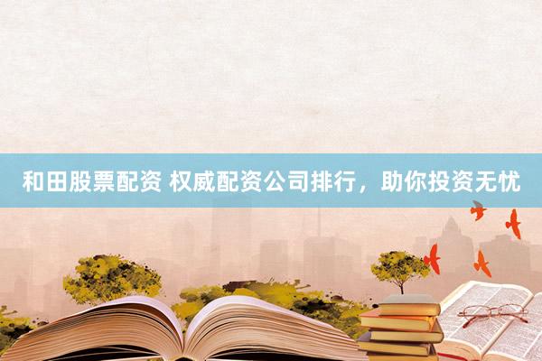 和田股票配资 权威配资公司排行，助你投资无忧