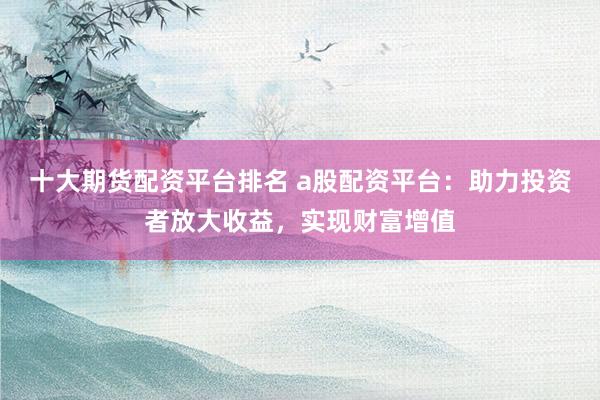 十大期货配资平台排名 a股配资平台：助力投资者放大收益，实现财富增值