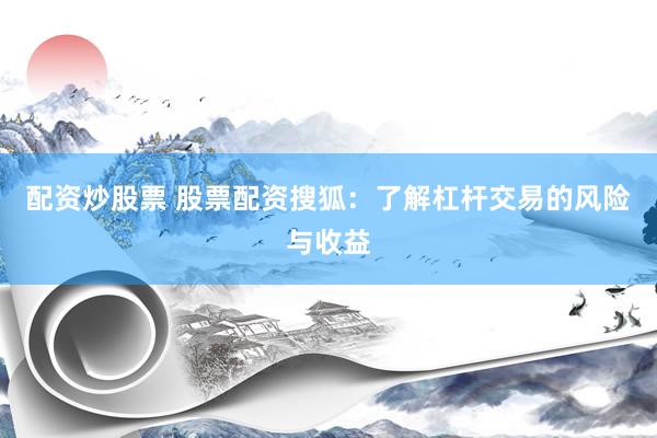 配资炒股票 股票配资搜狐：了解杠杆交易的风险与收益