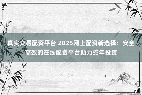 真实交易配资平台 2025网上配资新选择：安全高效的在线配资平台助力蛇年投资