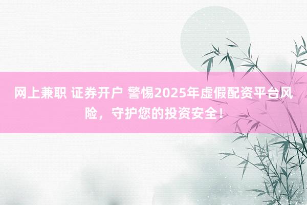 网上兼职 证券开户 警惕2025年虚假配资平台风险，守护您的投资安全！