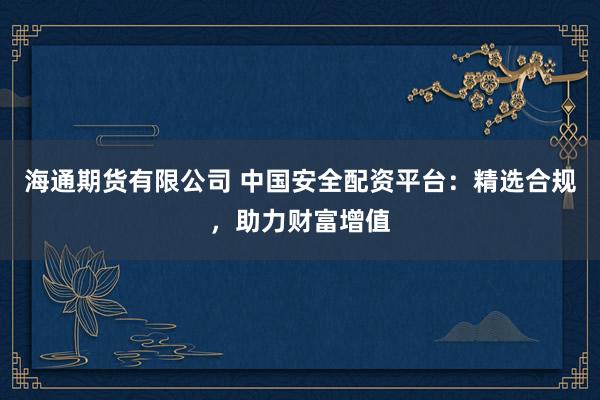 海通期货有限公司 中国安全配资平台：精选合规，助力财富增值
