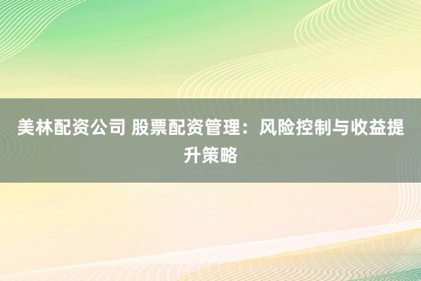美林配资公司 股票配资管理：风险控制与收益提升策略
