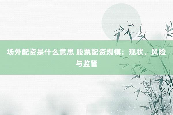 场外配资是什么意思 股票配资规模：现状、风险与监管