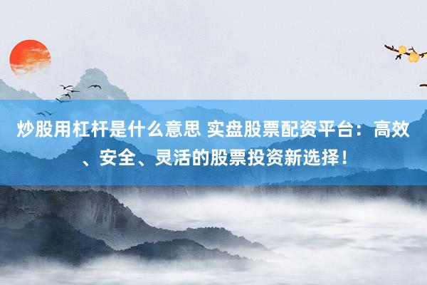 炒股用杠杆是什么意思 实盘股票配资平台：高效、安全、灵活的股票投资新选择！