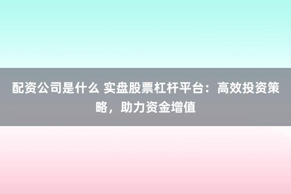 配资公司是什么 实盘股票杠杆平台：高效投资策略，助力资金增值