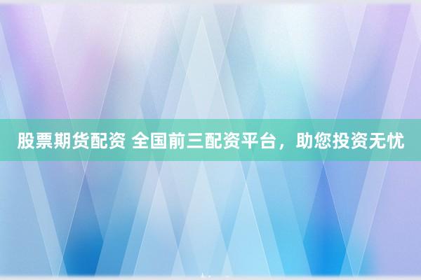 股票期货配资 全国前三配资平台，助您投资无忧