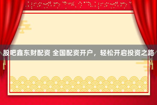 股吧鑫东财配资 全国配资开户，轻松开启投资之路