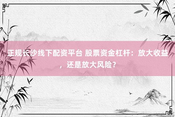 正规长沙线下配资平台 股票资金杠杆：放大收益，还是放大风险？