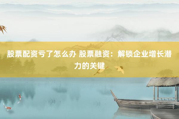 股票配资亏了怎么办 股票融资：解锁企业增长潜力的关键