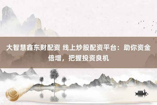 大智慧鑫东财配资 线上炒股配资平台：助你资金倍增，把握投资良机