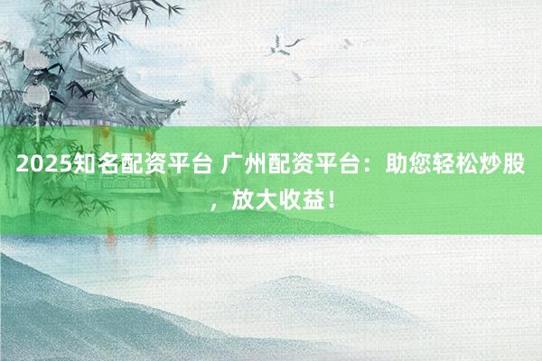 2025知名配资平台 广州配资平台：助您轻松炒股，放大收益！