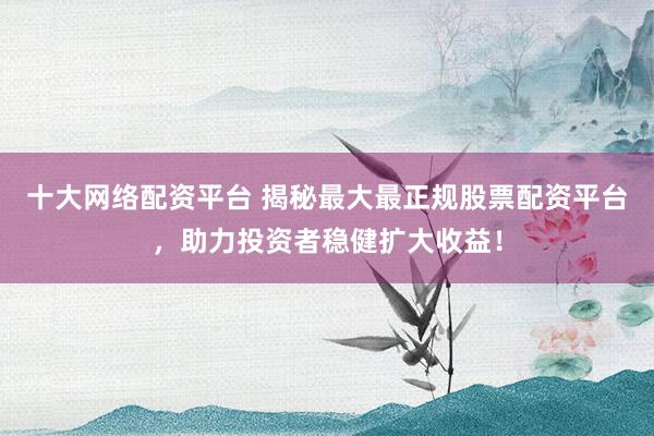 十大网络配资平台 揭秘最大最正规股票配资平台，助力投资者稳健扩大收益！