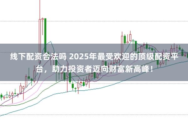 线下配资合法吗 2025年最受欢迎的顶级配资平台，助力投资者迈向财富新高峰！