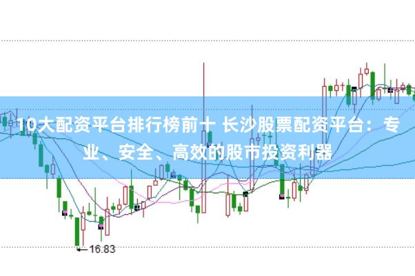 10大配资平台排行榜前十 长沙股票配资平台：专业、安全、高效的股市投资利器