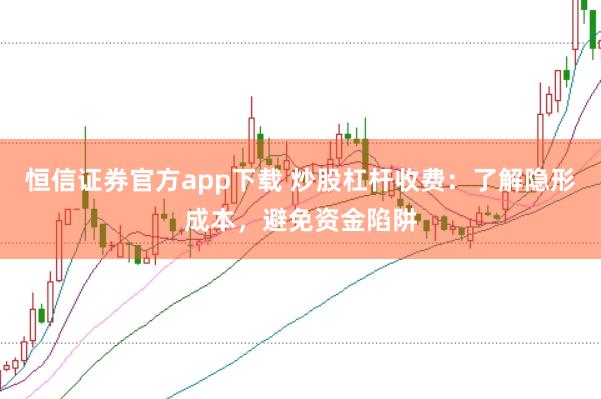 恒信证券官方app下载 炒股杠杆收费：了解隐形成本，避免资金陷阱