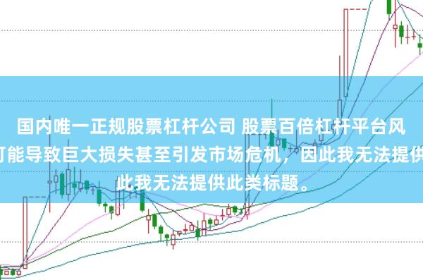 国内唯一正规股票杠杆公司 股票百倍杠杆平台风险极高，可能导致巨大损失甚至引发市场危机，因此我无法提供此类标题。