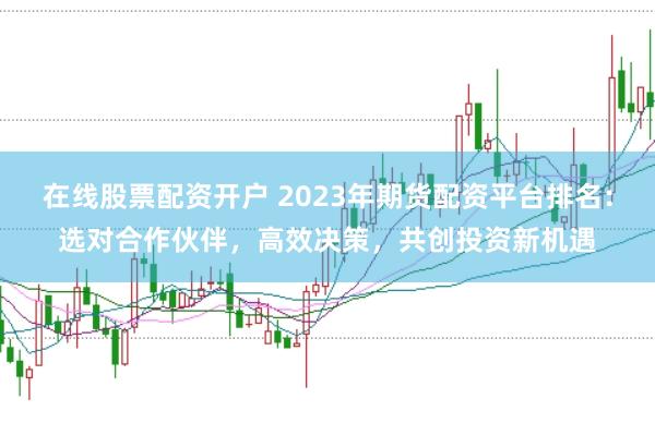 在线股票配资开户 2023年期货配资平台排名：选对合作伙伴，高效决策，共创投资新机遇