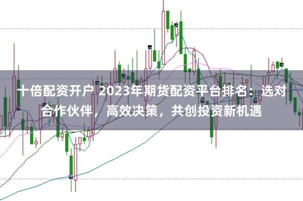 十倍配资开户 2023年期货配资平台排名：选对合作伙伴，高效决策，共创投资新机遇