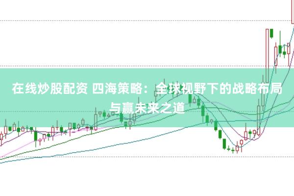 在线炒股配资 四海策略：全球视野下的战略布局与赢未来之道