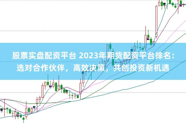 股票实盘配资平台 2023年期货配资平台排名：选对合作伙伴，高效决策，共创投资新机遇