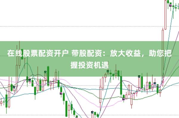 在线股票配资开户 带股配资：放大收益，助您把握投资机遇