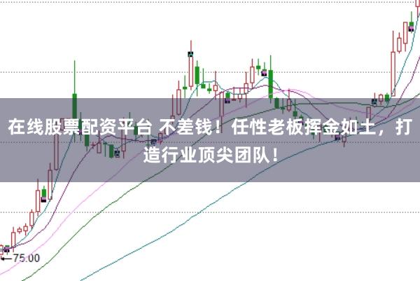 在线股票配资平台 不差钱！任性老板挥金如土，打造行业顶尖团队！