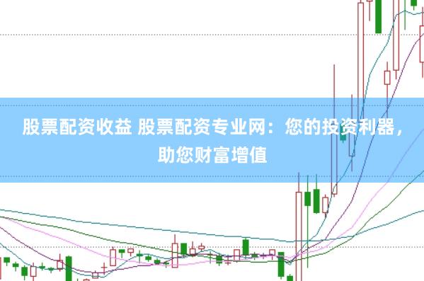股票配资收益 股票配资专业网：您的投资利器，助您财富增值