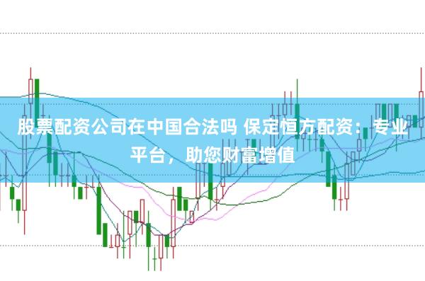 股票配资公司在中国合法吗 保定恒方配资：专业平台，助您财富增值