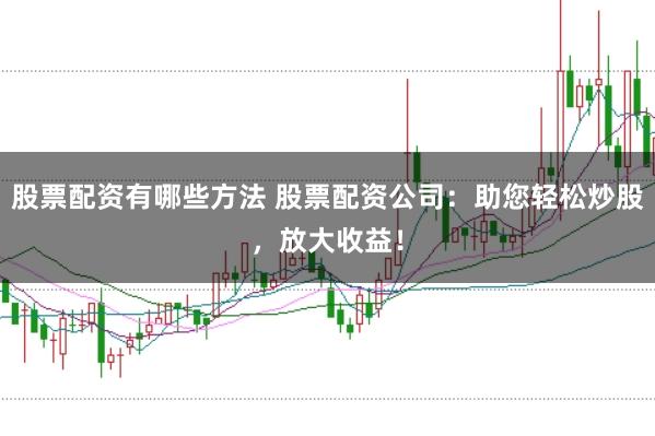 股票配资有哪些方法 股票配资公司：助您轻松炒股，放大收益！
