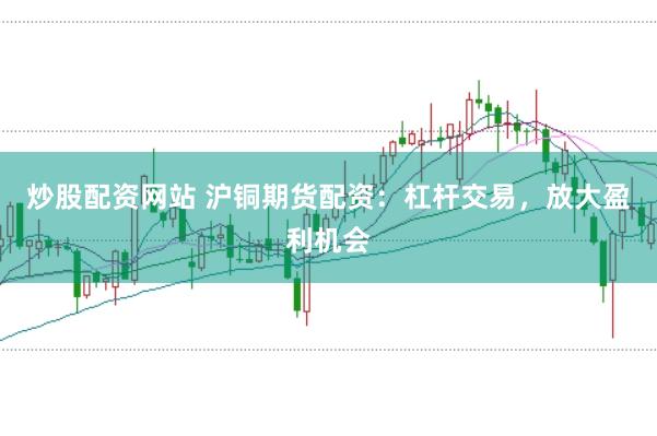 炒股配资网站 沪铜期货配资：杠杆交易，放大盈利机会