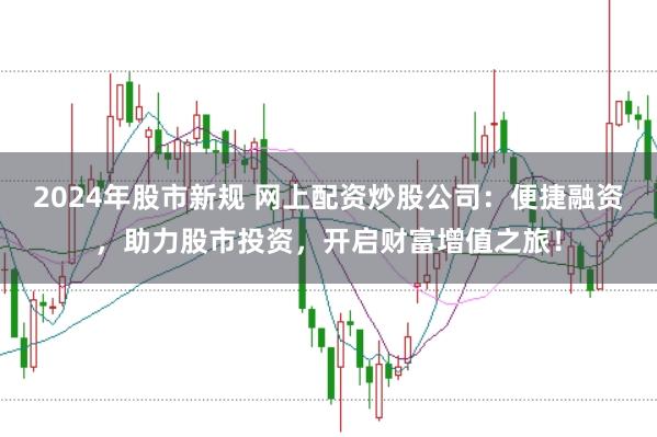2024年股市新规 网上配资炒股公司：便捷融资，助力股市投资，开启财富增值之旅！