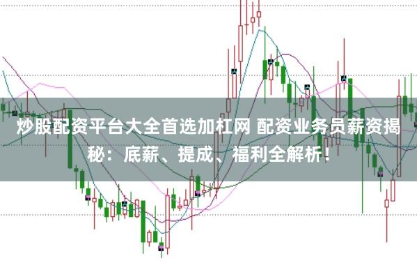 炒股配资平台大全首选加杠网 配资业务员薪资揭秘：底薪、提成、福利全解析！