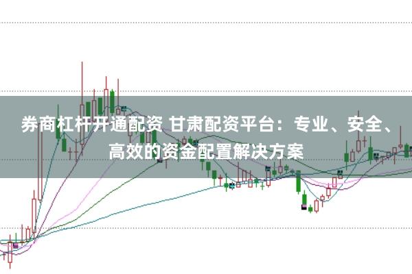 券商杠杆开通配资 甘肃配资平台：专业、安全、高效的资金配置解决方案