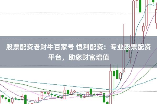 股票配资老财牛百家号 恒利配资：专业股票配资平台，助您财富增值