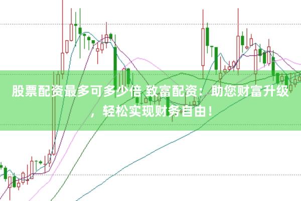 股票配资最多可多少倍 致富配资：助您财富升级，轻松实现财务自由！