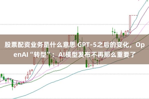 股票配资业务是什么意思 GPT-5之后的变化，OpenAI“转型”：AI模型发布不再那么重要了