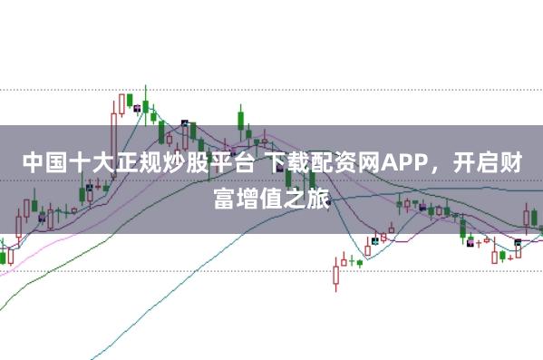 中国十大正规炒股平台 下载配资网APP，开启财富增值之旅