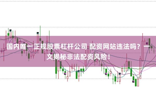 国内唯一正规股票杠杆公司 配资网站违法吗？一文揭秘非法配资风险！