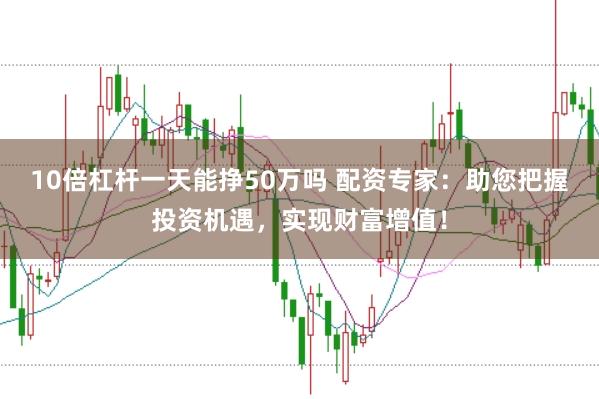 10倍杠杆一天能挣50万吗 配资专家：助您把握投资机遇，实现财富增值！