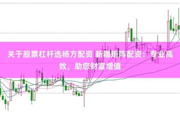 关于股票杠杆选杨方配资 新疆矩阵配资：专业高效，助您财富增值
