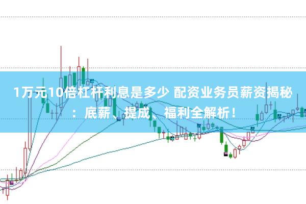 1万元10倍杠杆利息是多少 配资业务员薪资揭秘：底薪、提成、福利全解析！