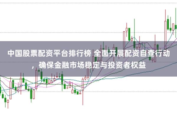 中国股票配资平台排行榜 全面开展配资自查行动，确保金融市场稳定与投资者权益