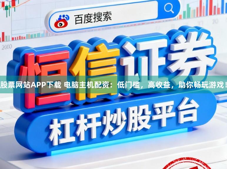 股票网站APP下载 电脑主机配资：低门槛，高收益，助你畅玩游戏！