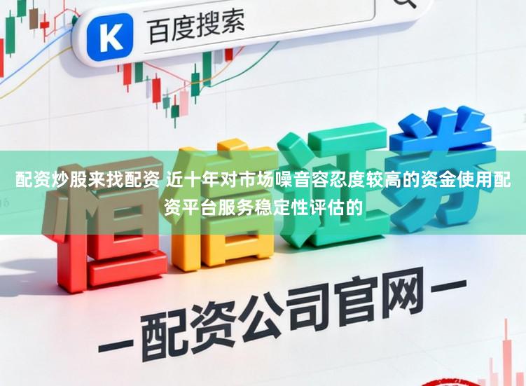 配资炒股来找配资 近十年对市场噪音容忍度较高的资金使用配资平台服务稳定性评估的