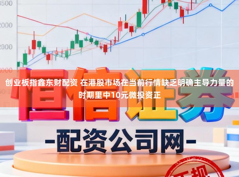 创业板指鑫东财配资 在港股市场在当前行情缺乏明确主导力量的时期里中10元微投资正