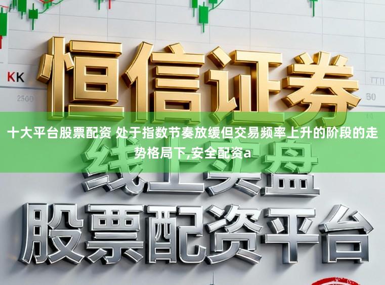 十大平台股票配资 处于指数节奏放缓但交易频率上升的阶段的走势格局下,安全配资a