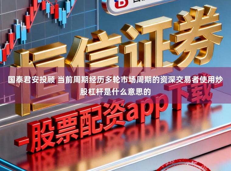 国泰君安投顾 当前周期经历多轮市场周期的资深交易者使用炒股杠杆是什么意思的