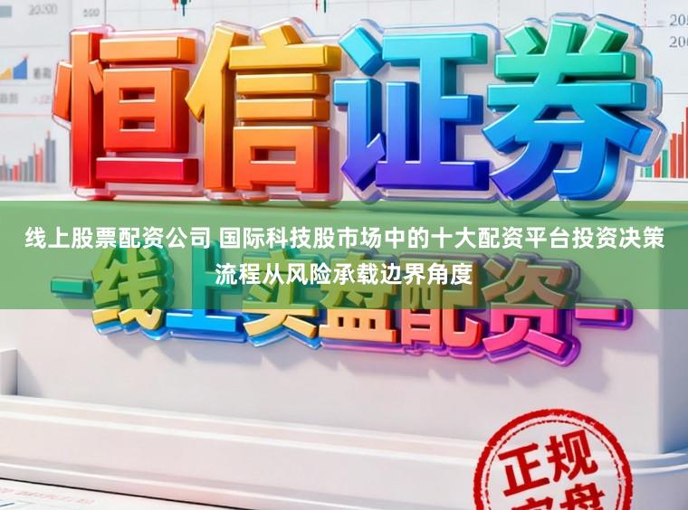 线上股票配资公司 国际科技股市场中的十大配资平台投资决策流程从风险承载边界角度