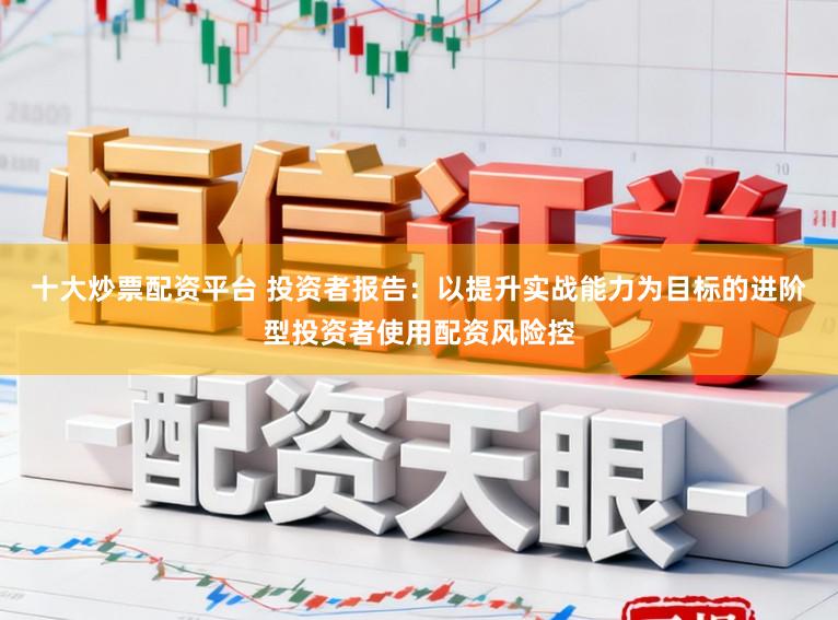 十大炒票配资平台 投资者报告:以提升实战能力为目标的进阶型投资者使用配资风险控
